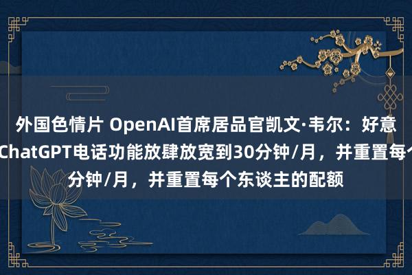 外国色情片 OpenAI首席居品官凯文·韦尔：好意思国/加拿大的ChatGPT电话功能放肆放宽到30分钟/月，并重置每个东谈主的配额