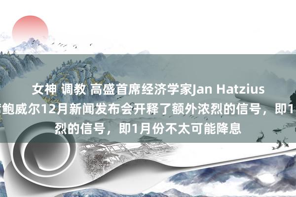 女神 调教 高盛首席经济学家Jan Hatzius：好意思联储主席鲍威尔12月新闻发布会开释了额外浓烈的信号，即1月份不太可能降息