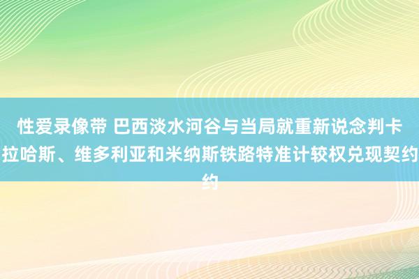 性爱录像带 巴西淡水河谷与当局就重新说念判卡拉哈斯、维多利亚和米纳斯铁路特准计较权兑现契约