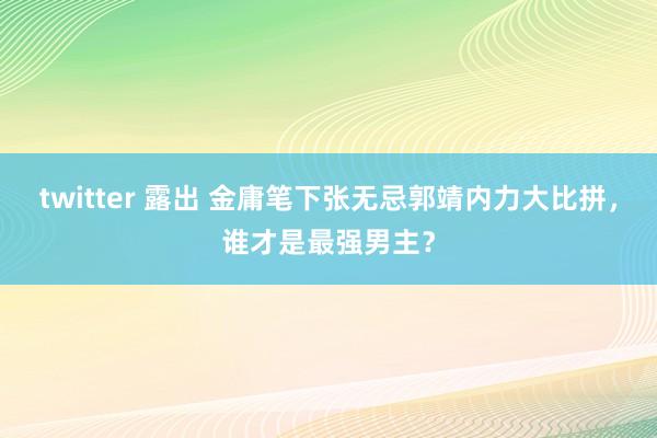 twitter 露出 金庸笔下张无忌郭靖内力大比拼，谁才是最强男主？
