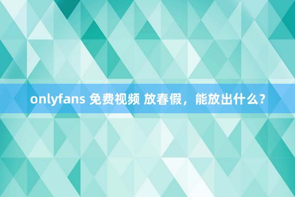 onlyfans 免费视频 放春假，能放出什么？
