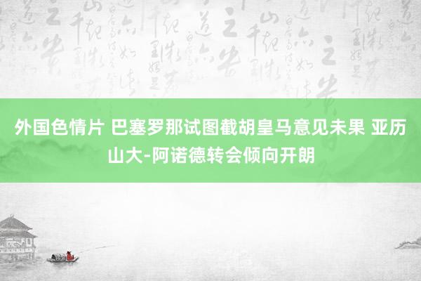 外国色情片 巴塞罗那试图截胡皇马意见未果 亚历山大-阿诺德转会倾向开朗
