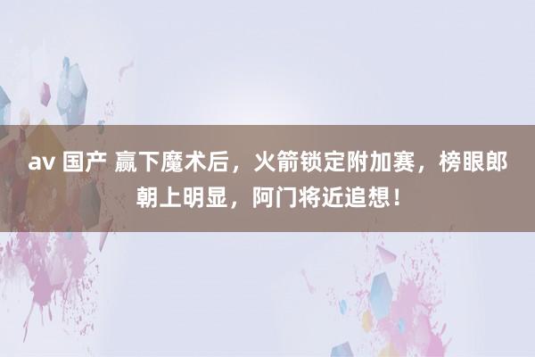 av 国产 赢下魔术后，火箭锁定附加赛，榜眼郎朝上明显，阿门将近追想！