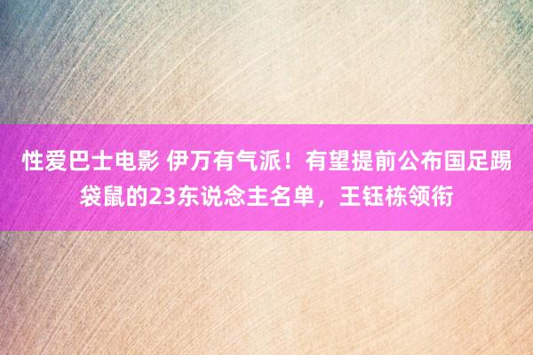 性爱巴士电影 伊万有气派！有望提前公布国足踢袋鼠的23东说念主名单，王钰栋领衔