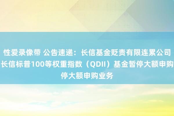 性爱录像带 公告速递：长信基金贬责有限连累公司对于长信标普100等权重指数（QDII）基金暂停大额申购业务