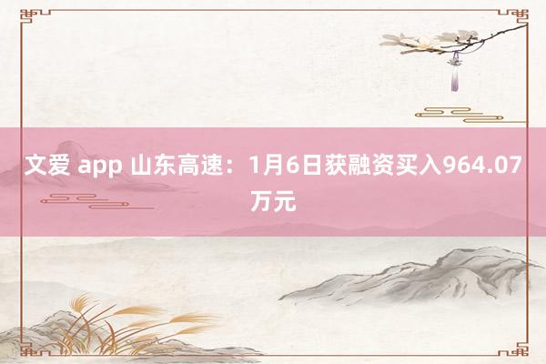 文爱 app 山东高速：1月6日获融资买入964.07万元