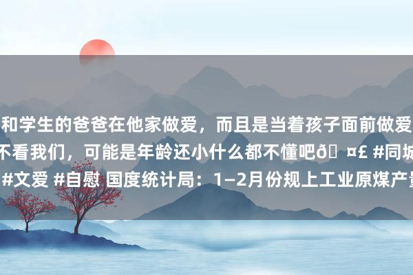 和学生的爸爸在他家做爱，而且是当着孩子面前做爱，太刺激了，孩子完全不看我们，可能是年龄还小什么都不懂吧🤣 #同城 #文爱 #自慰 国度统计局：1—2月份规上工业原煤产量7.7亿吨 同比增长7.7%