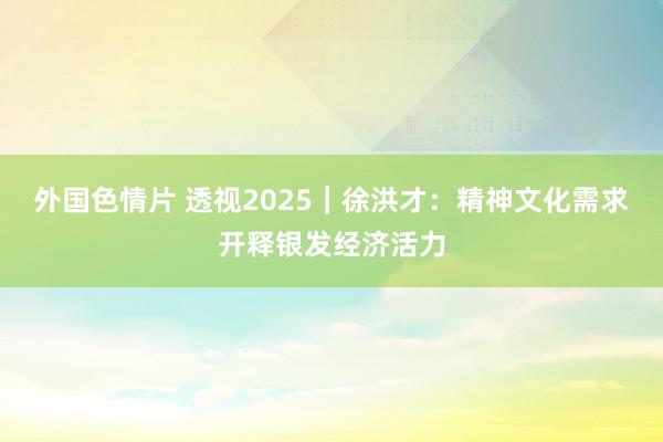 外国色情片 透视2025｜徐洪才：精神文化需求开释银发经济活力