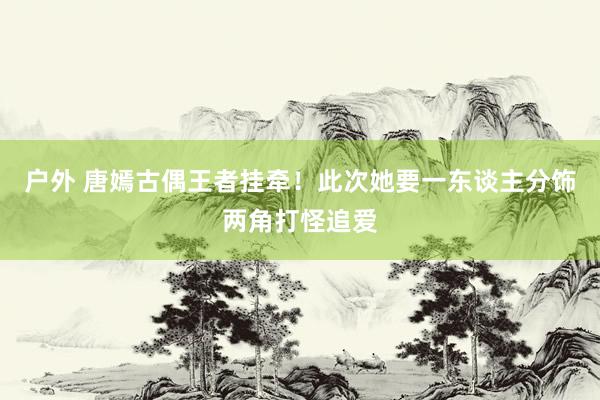 户外 唐嫣古偶王者挂牵！此次她要一东谈主分饰两角打怪追爱
