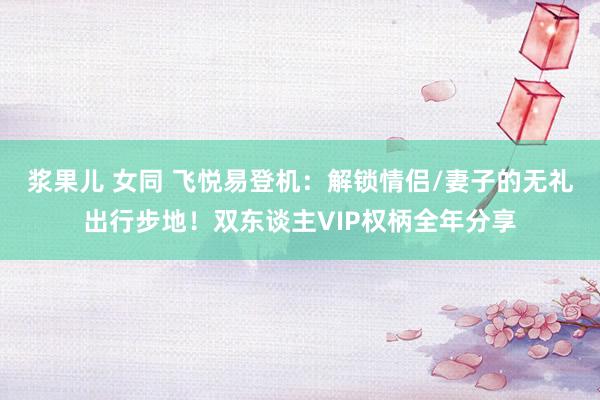 浆果儿 女同 飞悦易登机：解锁情侣/妻子的无礼出行步地！双东谈主VIP权柄全年分享