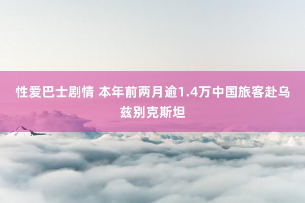 性爱巴士剧情 本年前两月逾1.4万中国旅客赴乌兹别克斯坦