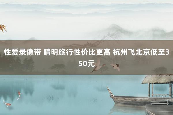 性爱录像带 晴明旅行性价比更高 杭州飞北京低至350元
