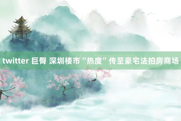 twitter 巨臀 深圳楼市“热度”传至豪宅法拍房商场
