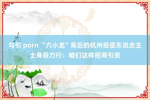 勾引 porn “六小龙”背后的杭州投促东说念主士身段力行：咱们这样招商引资