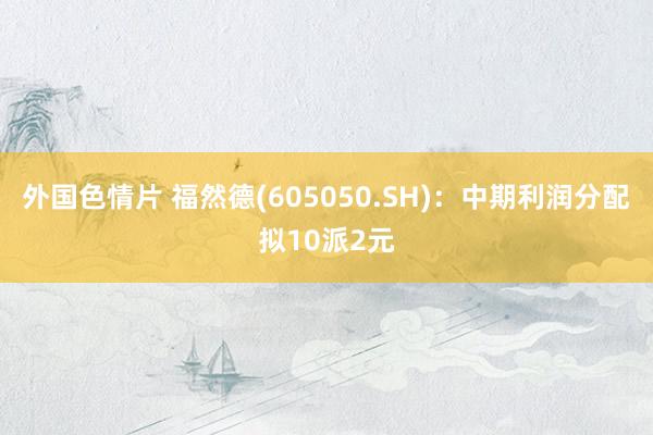 外国色情片 福然德(605050.SH)：中期利润分配拟10派2元