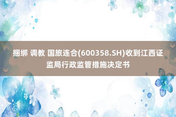 捆绑 调教 国旅连合(600358.SH)收到江西证监局行政监管措施决定书