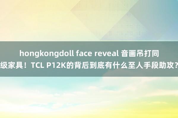 hongkongdoll face reveal 音画吊打同级家具！TCL P12K的背后到底有什么至人手段助攻？