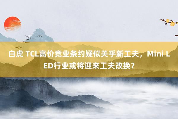 白虎 TCL高价竞业条约疑似关乎新工夫，Mini LED行业或将迎来工夫改换？