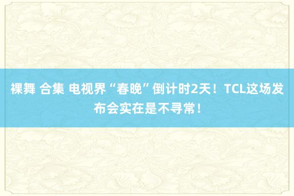 裸舞 合集 电视界“春晚”倒计时2天！TCL这场发布会实在是不寻常！
