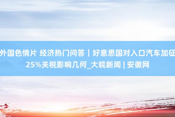 外国色情片 经济热门问答｜好意思国对入口汽车加征25%关税影响几何_大皖新闻 | 安徽网