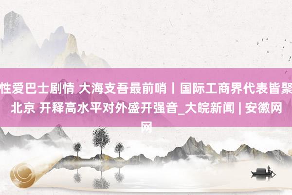 性爱巴士剧情 大海支吾最前哨丨国际工商界代表皆聚北京 开释高水平对外盛开强音_大皖新闻 | 安徽网