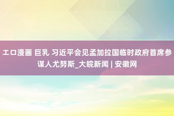 エロ漫画 巨乳 习近平会见孟加拉国临时政府首席参谋人尤努斯_大皖新闻 | 安徽网