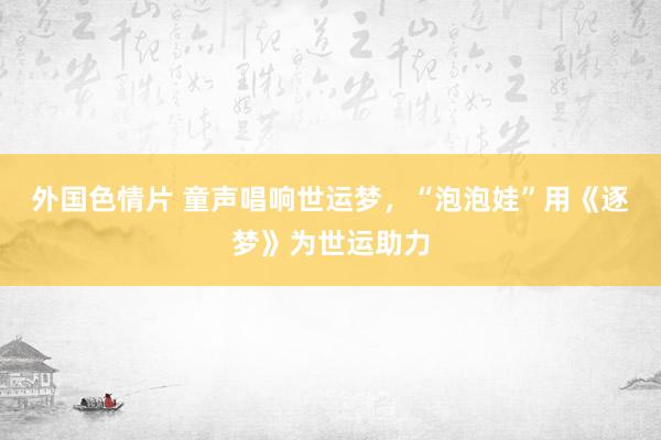 外国色情片 童声唱响世运梦，“泡泡娃”用《逐梦》为世运助力