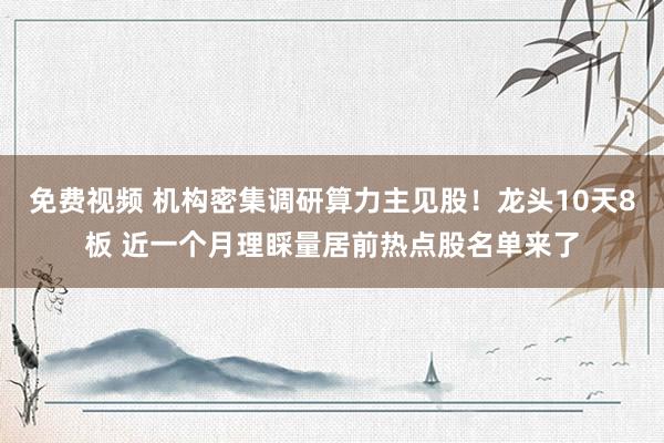 免费视频 机构密集调研算力主见股！龙头10天8板 近一个月理睬量居前热点股名单来了