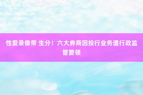性爱录像带 生分！六大券商因投行业务遭行政监管要领
