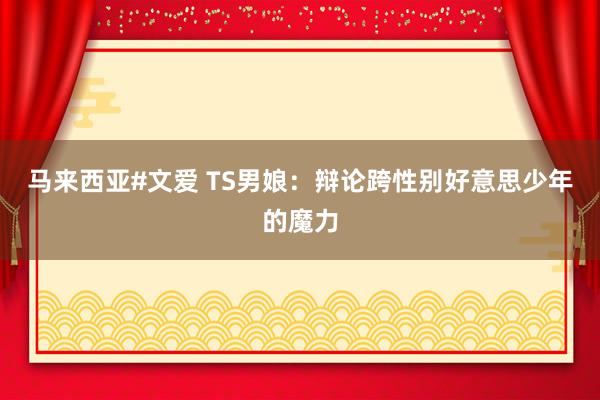 马来西亚#文爱 TS男娘：辩论跨性别好意思少年的魔力