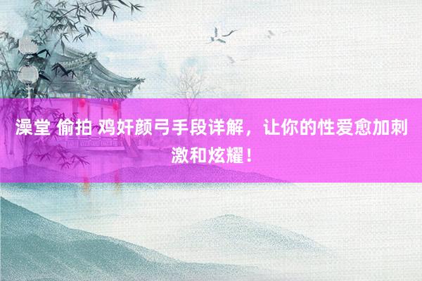 澡堂 偷拍 鸡奸颜弓手段详解，让你的性爱愈加刺激和炫耀！