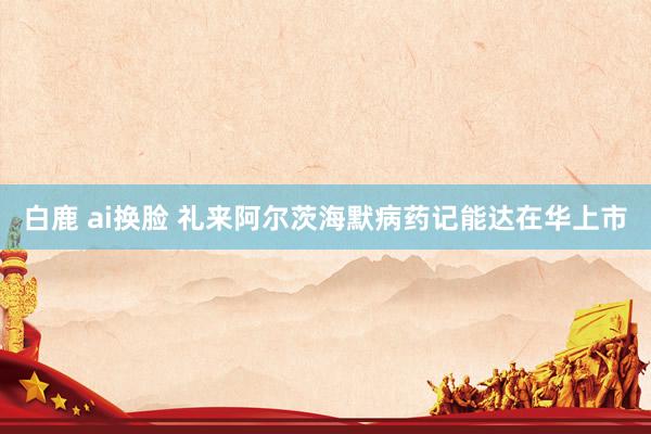 白鹿 ai换脸 礼来阿尔茨海默病药记能达在华上市