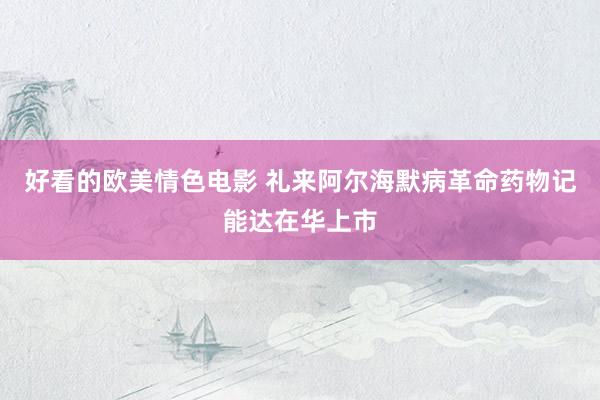 好看的欧美情色电影 礼来阿尔海默病革命药物记能达在华上市