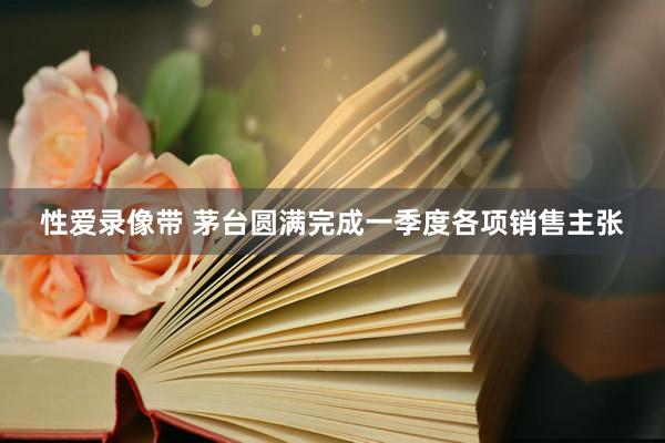 性爱录像带 茅台圆满完成一季度各项销售主张