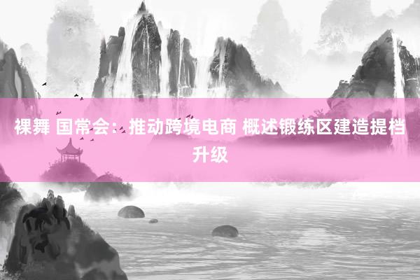 裸舞 国常会：推动跨境电商 概述锻练区建造提档升级