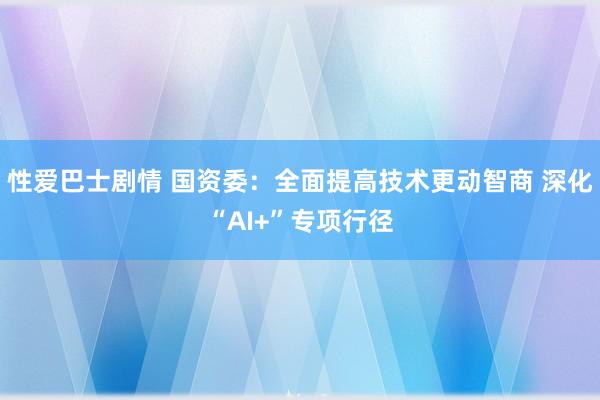 性爱巴士剧情 国资委：全面提高技术更动智商 深化“AI+”专项行径
