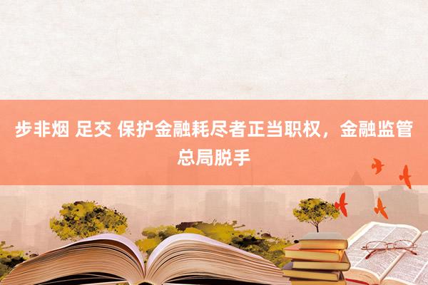步非烟 足交 保护金融耗尽者正当职权，金融监管总局脱手