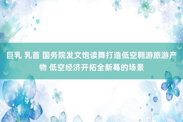 巨乳 乳首 国务院发文饱读舞打造低空翱游旅游产物 低空经济开拓全新蓦的场景