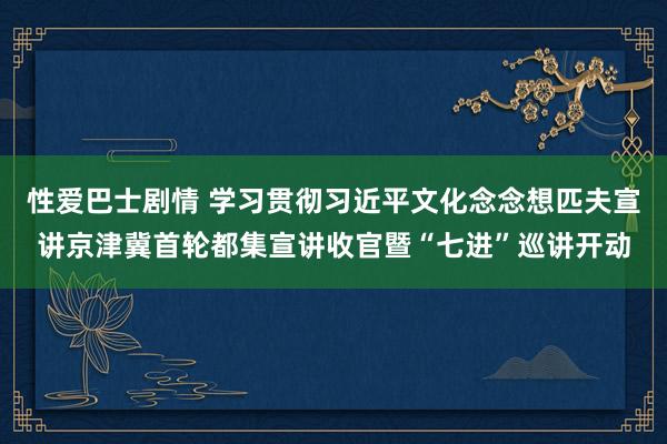 性爱巴士剧情 学习贯彻习近平文化念念想匹夫宣讲京津冀首轮都集宣讲收官暨“七进”巡讲开动