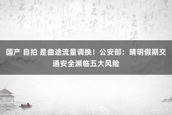 国产 自拍 是曲途流量调换！公安部：晴明假期交通安全濒临五大风险