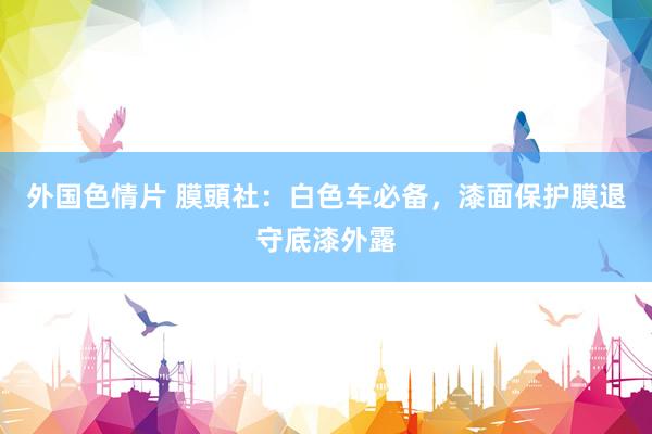 外国色情片 膜頭社：白色车必备，漆面保护膜退守底漆外露