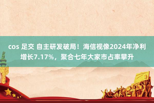 cos 足交 自主研发破局！海信视像2024年净利增长7.17%，聚合七年大家市占率攀升