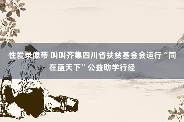 性爱录像带 叫叫齐集四川省扶贫基金会运行“同在蓝天下”公益助学行径