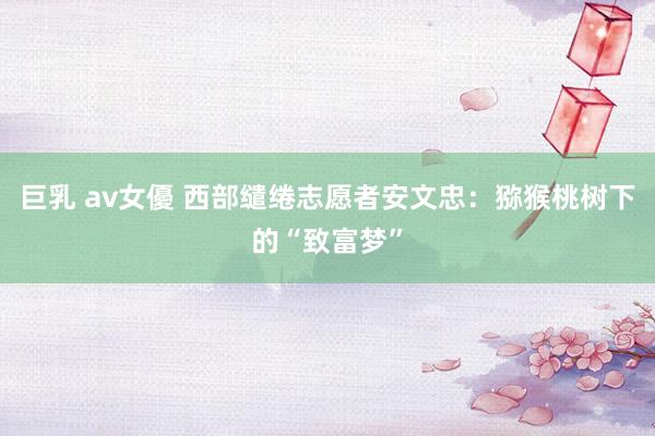 巨乳 av女優 西部缱绻志愿者安文忠：猕猴桃树下的“致富梦”