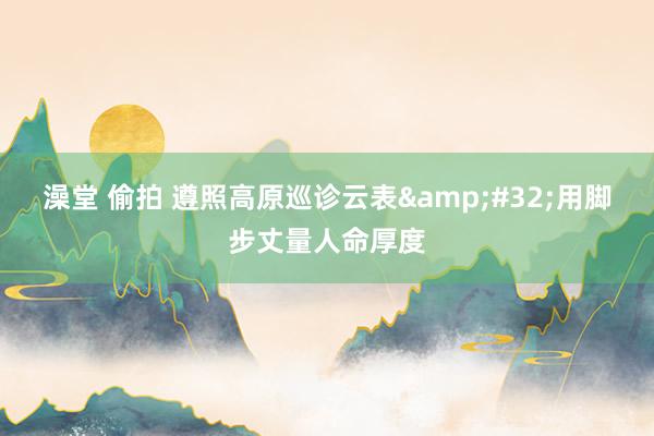 澡堂 偷拍 遵照高原巡诊云表&#32;用脚步丈量人命厚度