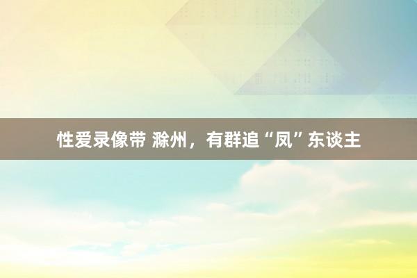 性爱录像带 滁州，有群追“凤”东谈主