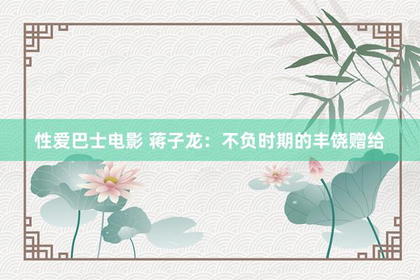 性爱巴士电影 蒋子龙：不负时期的丰饶赠给