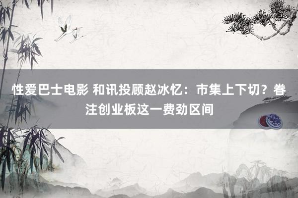 性爱巴士电影 和讯投顾赵冰忆：市集上下切？眷注创业板这一费劲区间