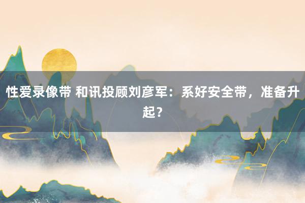 性爱录像带 和讯投顾刘彦军：系好安全带，准备升起？