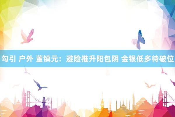 勾引 户外 董镇元：避险推升阳包阴 金银低多待破位
